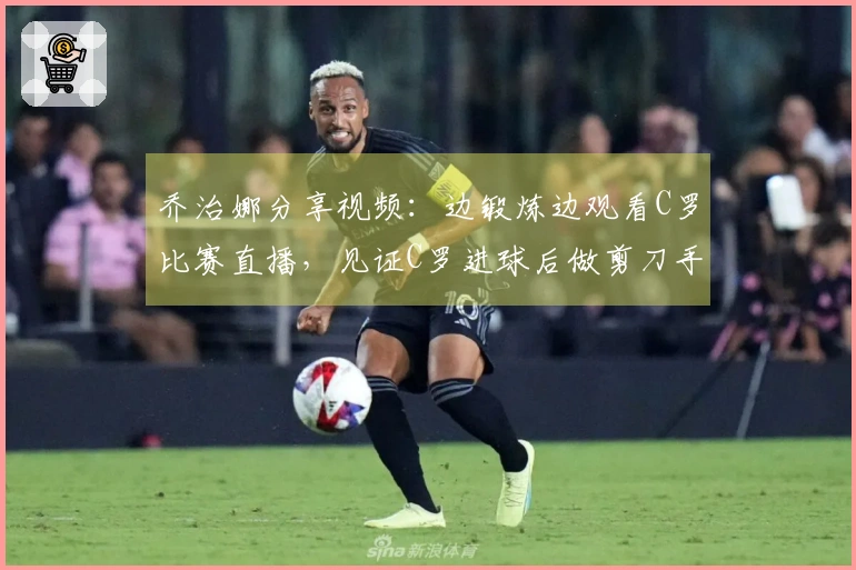 乔治娜分享视频：边锻炼边观看C罗比赛直播，见证C罗进球后做剪刀手姿势