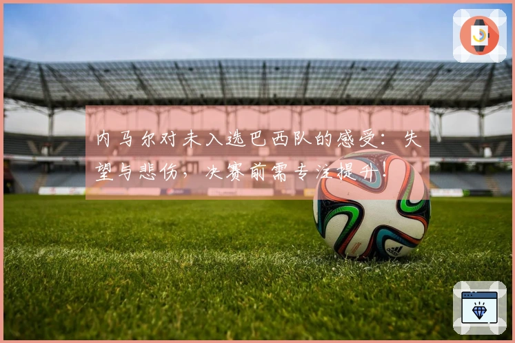 内马尔对未入选巴西队的感受：失望与悲伤，决赛前需专注提升！