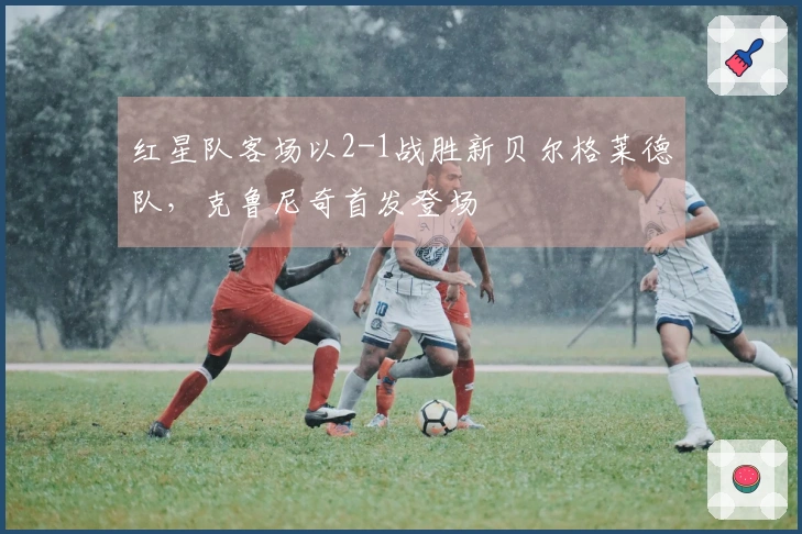 红星队客场以2-1战胜新贝尔格莱德队，克鲁尼奇首发登场