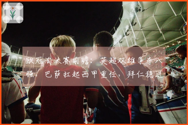 欧冠淘汰赛前瞻：英超双雄争夺八强，巴萨扛起西甲重任，拜仁稳进下一轮