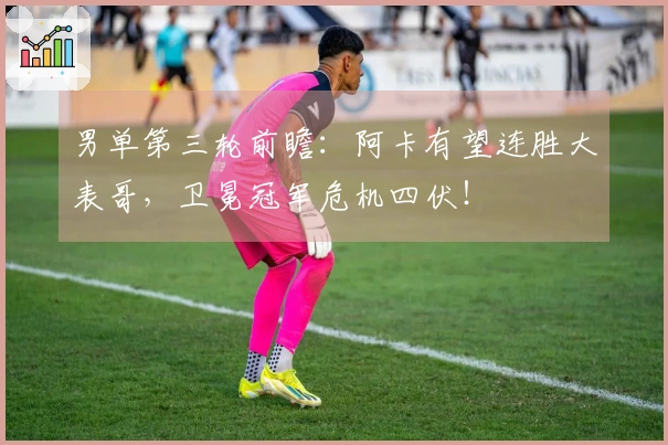 男单第三轮前瞻：阿卡有望连胜大表哥，卫冕冠军危机四伏！