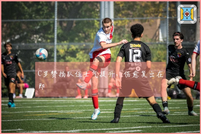 C罗赞扬队伍士气提升，伤愈复出在即
