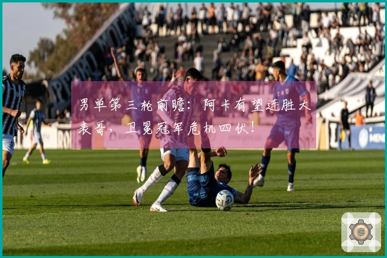 男单第三轮前瞻：阿卡有望连胜大表哥，卫冕冠军危机四伏！