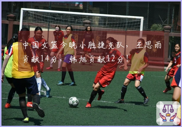 中国女篮今晚小胜捷克队，王思雨贡献14分，韩旭贡献12分！