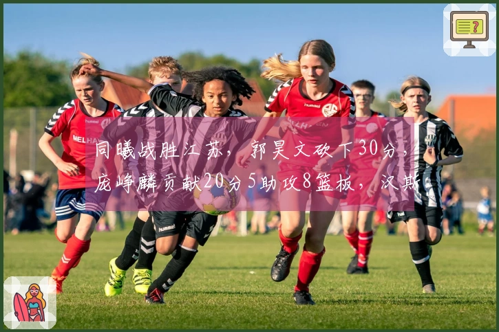 同曦战胜江苏，郭昊文砍下30分，庞峥麟贡献20分5助攻8篮板，汉斯得到14分9篮板11助攻