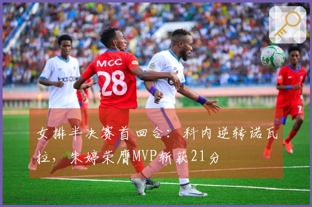 女排半决赛首回合：科内逆转诺瓦拉，朱婷荣膺MVP斩获21分